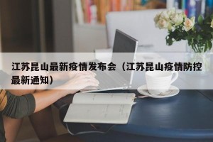 江苏昆山最新疫情发布会（江苏昆山疫情防控最新通知）
