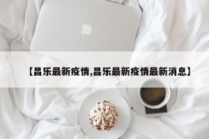 【昌乐最新疫情,昌乐最新疫情最新消息】
