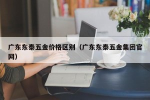 广东东泰五金价格区别（广东东泰五金集团官网）