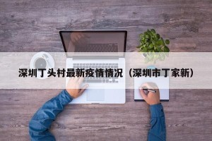 深圳丁头村最新疫情情况（深圳市丁家新）