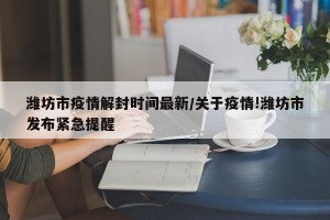 潍坊市疫情解封时间最新/关于疫情!潍坊市发布紧急提醒