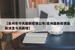 【泉州市今天最新疫情公布/泉州最新疫情最新消息今天新增】