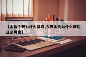 【金价今天为什么暴跌,今天金价为什么波动这么厉害】