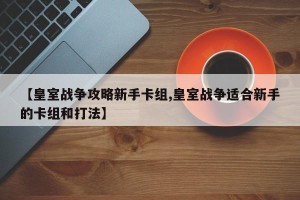 【皇室战争攻略新手卡组,皇室战争适合新手的卡组和打法】