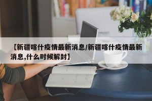 【新疆喀什疫情最新消息/新疆喀什疫情最新消息,什么时候解封】