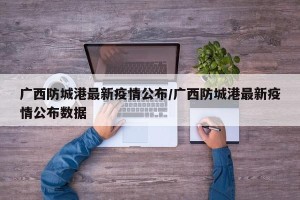 广西防城港最新疫情公布/广西防城港最新疫情公布数据