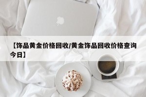 【饰品黄金价格回收/黄金饰品回收价格查询今日】