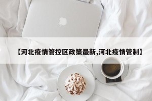 【河北疫情管控区政策最新,河北疫情管制】