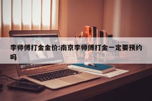 李师傅打金金价:南京李师傅打金一定要预约吗