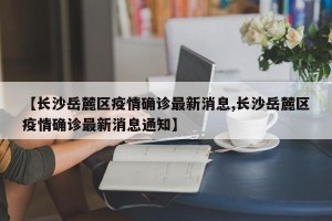 【长沙岳麓区疫情确诊最新消息,长沙岳麓区疫情确诊最新消息通知】