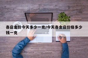 各店金价今天多少一克/今天各金店价格多少钱一克