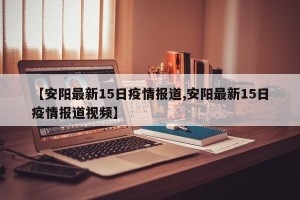【安阳最新15日疫情报道,安阳最新15日疫情报道视频】