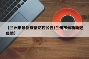 【兰州市最新疫情防控公告/兰州市最新新冠疫情】
