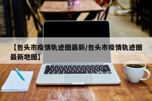 【包头市疫情轨迹图最新/包头市疫情轨迹图最新地图】
