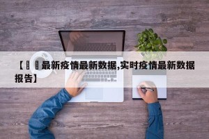 【實時最新疫情最新数据,实时疫情最新数据报告】