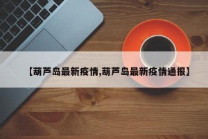 【葫芦岛最新疫情,葫芦岛最新疫情通报】