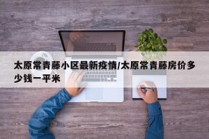 太原常青藤小区最新疫情/太原常青藤房价多少钱一平米