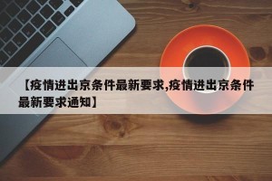 【疫情进出京条件最新要求,疫情进出京条件最新要求通知】