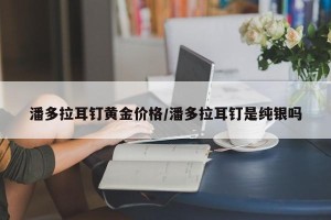 潘多拉耳钉黄金价格/潘多拉耳钉是纯银吗