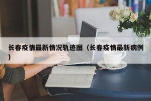 长春疫情最新情况轨迹图（长春疫情最新病例）