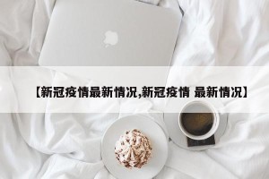 【新冠疫情最新情况,新冠疫情 最新情况】