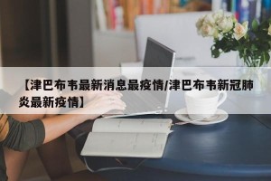 【津巴布韦最新消息最疫情/津巴布韦新冠肺炎最新疫情】