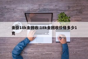 金价18k金回收:18k金回收价格多少1克