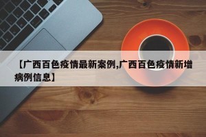 【广西百色疫情最新案例,广西百色疫情新增病例信息】