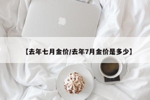 【去年七月金价/去年7月金价是多少】