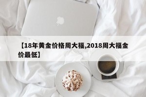 【18年黄金价格周大福,2018周大福金价最低】