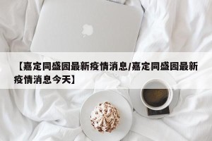 【嘉定同盛园最新疫情消息/嘉定同盛园最新疫情消息今天】