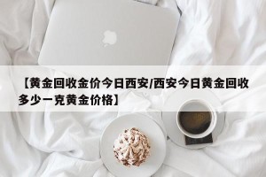 【黄金回收金价今日西安/西安今日黄金回收多少一克黄金价格】