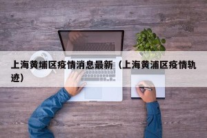 上海黄埔区疫情消息最新（上海黄浦区疫情轨迹）