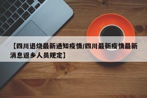 【四川退烧最新通知疫情/四川最新疫情最新消息返乡人员规定】