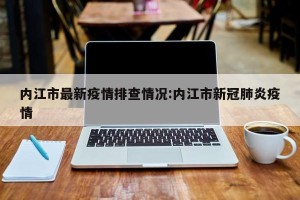 内江市最新疫情排查情况:内江市新冠肺炎疫情