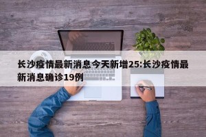 长沙疫情最新消息今天新增25:长沙疫情最新消息确诊19例