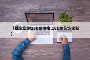 【珠宝定制18k金价格,18k金首饰定制】